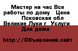 Мастер на час.Все работы по дому › Цена ­ 500 - Псковская обл., Великие Луки г. Услуги » Для дома   